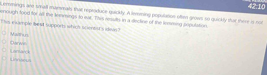 42:10 
Lemmings are small mammals that reproduce quickly. A lemming population often grows so quickly that there is not
enough food for all the lemmings to eat. This results in a decline of the lemming population.
This example best supports which scientist's ideas?
Malthus
Darwin
Lamarck
Linnaeus