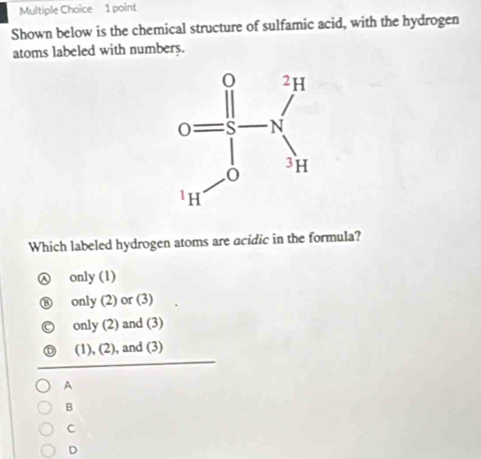 Shown below is the chemical structure of sulfamic acid, with the hydrogen
atoms labeled with numbers.
Which labeled hydrogen atoms are acidic in the formula?
only (1)
only (2) or (3)
only (2) and (3)
(1), (2), and (3)
A
B
C
D