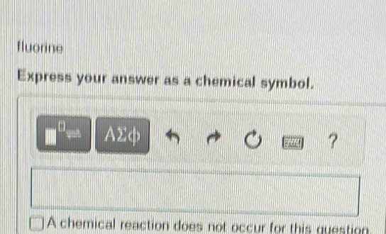 fluorine 
Express your answer as a chemical symbol.
□^(□)= AΣφ
? 
A chemical reaction does not occur for this question