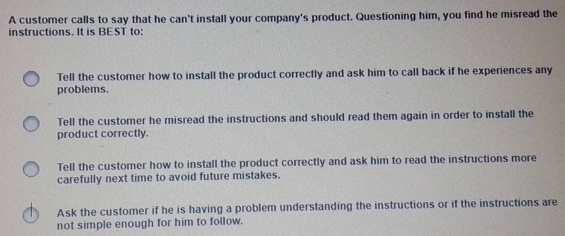 A customer calls to say that he can't install your company's product. Questioning him, you find he misread the
instructions. It is BEST to:
Tell the customer how to install the product correctly and ask him to call back if he experiences any
problems.
Tell the customer he misread the instructions and should read them again in order to install the
product correctly.
Tell the customer how to install the product correctly and ask him to read the instructions more
carefully next time to avoid future mistakes.
Ask the customer if he is having a problem understanding the instructions or if the instructions are
not simple enough for him to follow.