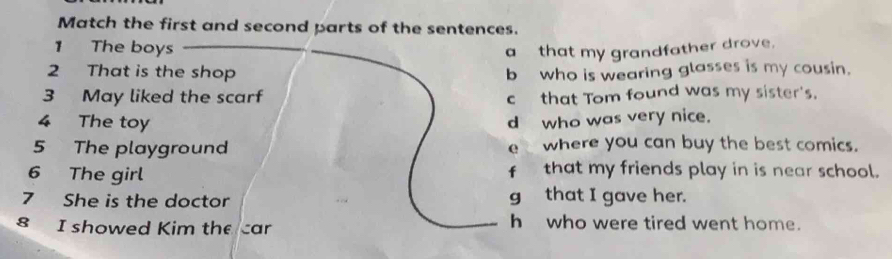 Match the first and second parts of the sentences.
1 The boys a that my grandfather drove.
2 That is the shop b who is wearing glasses is my cousin.
3 May liked the scarf c that Tom found was my sister's.
4 The toy d who was very nice.
5 The playground e where you can buy the best comics.
6 The girl that my friends play in is near school.
fù
7 She is the doctor g that I gave her.
8 I showed Kim the car h who were tired went home.