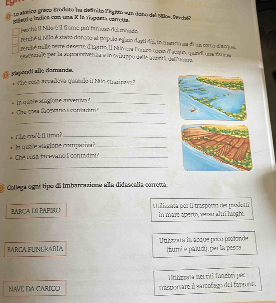 Lo storico greco Erodoto ha definito l’Egitto «un dono del Nílo». Perché?
Rifletti e indica con una X la risposta corretta.
Perché il Nilo è il fiume più famoso del mondo.
Perché il Nilo è stato donato al popolo egizio dagli dèi, in mancanza di un corso d'acqua.
Perché nelle terre deserte d'Egitto, il Nilo era l'unico corso d'acqua, quindi una risorsa
essenziale per la sopravvivenza e lo sviluppo delle attività dell'uomo.
Rispondi alle domande.
Che cosa accadeva quando il Nilo straripava?
_
In quale stagione avveniva?_
Che cosa facevano i contadini?_
_
Che cos'è il limo?_
In quale stagione compariva?_
Che cosa facevano i contadini?_
_
Collega ogni tipo di imbarcazione alla didascalia corretta.
Utilizzata per il trasporto dei prodotti
BARCA DI PAPIRO
in mare aperto, verso altri luoghi.
Utilizzata in acque poco profonde
BARCA FUNERARIA (fiumi e paludi), per la pesca.
Utilizzata nei riti funebri per
NAVE DA CARICO
trasportare il sarcofago del faraone.