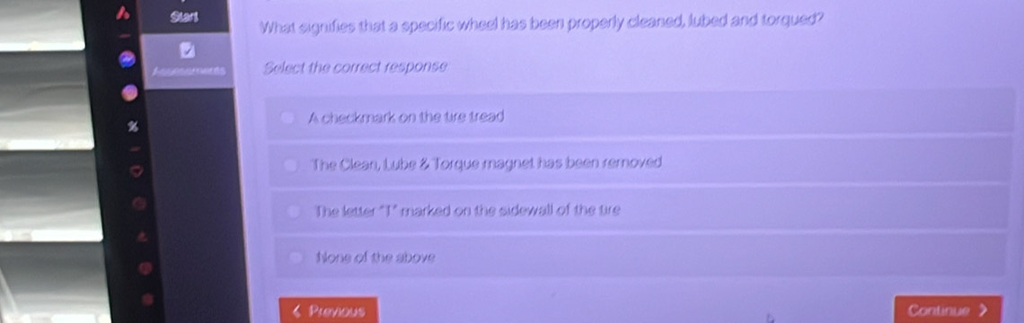 Start What signifies that a specific wheel has been properly cleaned, lubed and torqued?
C Select the correct response
A checkmark on the tire tread
The Clean, Lube & Torque magnet has been remnoved
The letter "T" marked on the sidewall of the tire
None of the above
Previous Continue