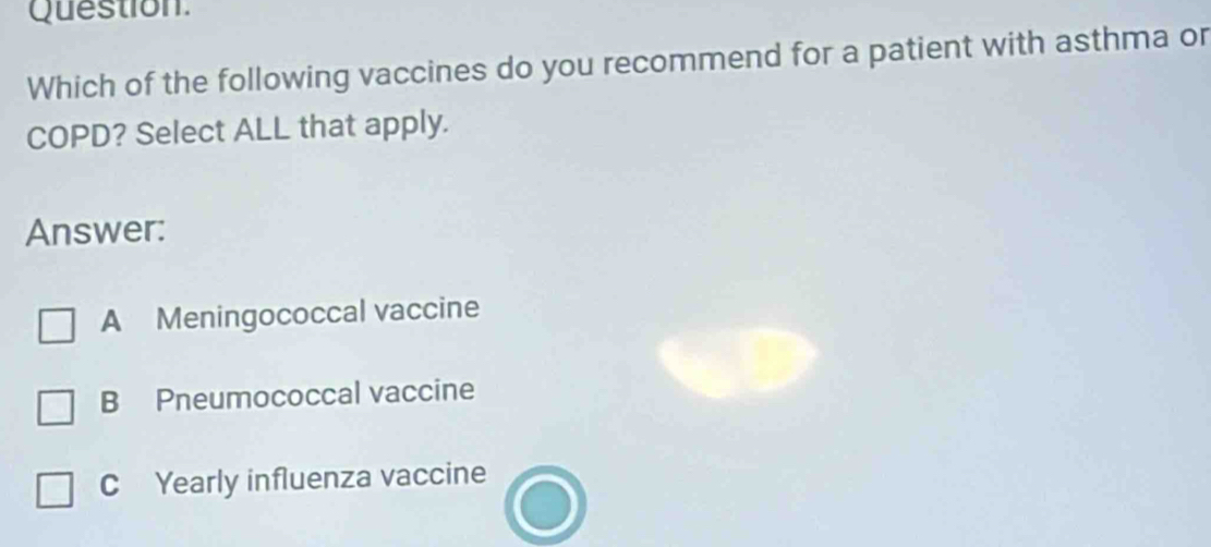 Question.
Which of the following vaccines do you recommend for a patient with asthma or
COPD? Select ALL that apply.
Answer:
A Meningococcal vaccine
B Pneumococcal vaccine
C Yearly influenza vaccine