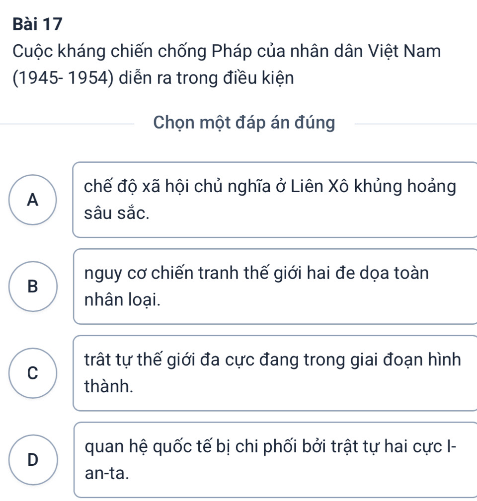 Cuộc kháng chiến chống Pháp của nhân dân Việt Nam
(1945- 1954) diễn ra trong điều kiện
Chọn một đáp án đúng
chế độ xã hội chủ nghĩa ở Liên Xô khủng hoảng
A
sâu sắc.
nguy cơ chiến tranh thế giới hai đe dọa toàn
B
nhân loại.
trất tự thế giới đa cực đang trong giai đoạn hình
C
thành.
quan hệ quốc tế bị chi phối bởi trật tự hai cực I-
D
an-ta.