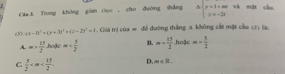 Trong không gian Oxyz , cho đường thắng △ :beginarrayl y=1+mt z=-2tendarray. và mặt cầu,
(S): (x-1)^2+(y+3)^2+(z-2)^2=1. Giá trị của m để đường thắng △ không cắt mặt cầu (S) là:
A. m> 15/2 .hoặc m B. m= 15/2 .hoặc m= 5/2 
C.  5/2  .
D. m∈ R.