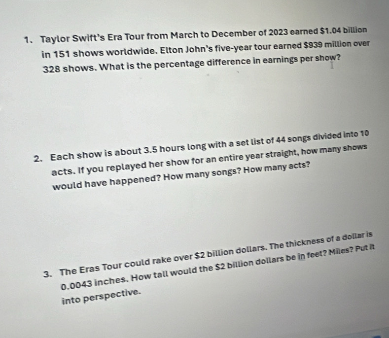 Taylor Swift’s Era Tour from March to December of 2023 earned $1.04 billion
in 151 shows worldwide. Elton John’s five-year tour earned $939 million over
328 shows. What is the percentage difference in earnings per show? 
2. Each show is about 3.5 hours long with a set list of 44 songs divided into 10
acts. If you replayed her show for an entire year straight, how many shows 
would have happened? How many songs? How many acts? 
3. The Eras Tour could rake over $2 billion dollars. The thickness of a dollar is
0.0043 inches. How tall would the $2 billion dollars be in feet? Miles? Put it 
into perspective.