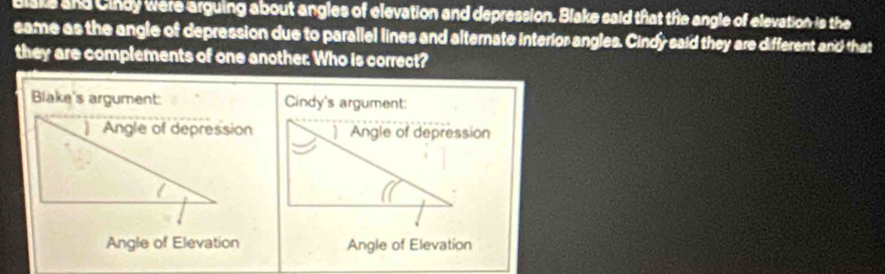 Blsks and Cindy were arguing about angles of elevation and depression. Blake said that the angle of elevation is the
same as the angle of depression due to parallel lines and alternate interior angles. Cindy said they are different and that
they are complements of one another. Who is correct?
Blake's argument: Cindy's argument:
ion
Angle of Elevation Angle of Elevation