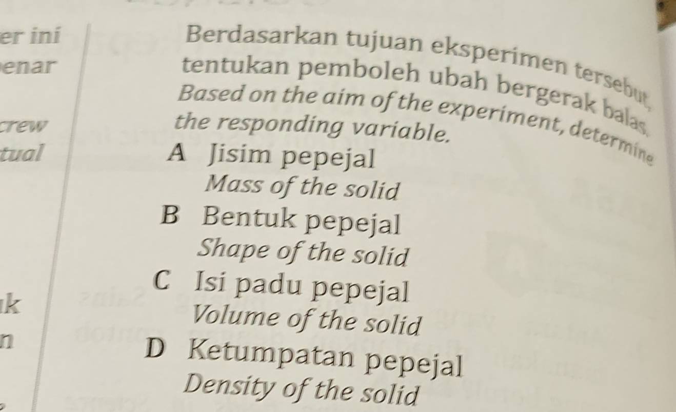 er iní
Berdasarkan tujuan eksperimen tersebut,
enar
tentukan pemboleh ubah bergerak balas.
Based on the aim of the experiment, determine
crew the responding variable.
tual A Jisim pepejal
Mass of the solid
B Bentuk pepejal
Shape of the solid
C Isi padu pepejal
k Volume of the solid
n
D Ketumpatan pepejal
Density of the solid