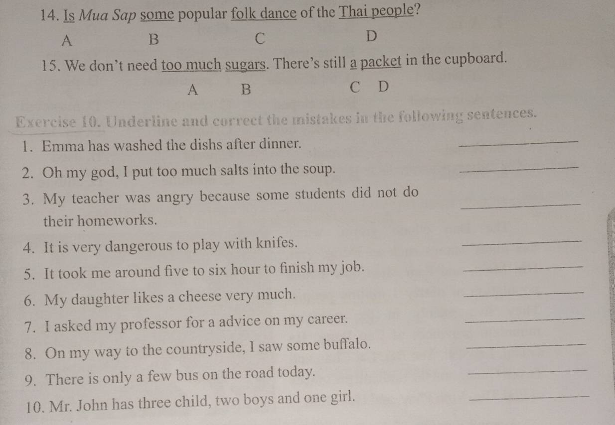 Is Mua Sap some popular folk dance of the Thai people? 
A 
B 
C 
D 
15. We don’t need too much sugars. There’s still a packet in the cupboard. 
A B C D 
Exercise 10. Underline and correct the mistakes in the following sentences. 
1. Emma has washed the dishs after dinner. 
_ 
2. Oh my god, I put too much salts into the soup. 
_ 
3. My teacher was angry because some students did not do_ 
their homeworks. 
4. It is very dangerous to play with knifes. 
_ 
5. It took me around five to six hour to finish my job._ 
6. My daughter likes a cheese very much. 
_ 
7. I asked my professor for a advice on my career. 
_ 
8. On my way to the countryside, I saw some buffalo._ 
9. There is only a few bus on the road today. 
_ 
10. Mr. John has three child, two boys and one girl. 
_