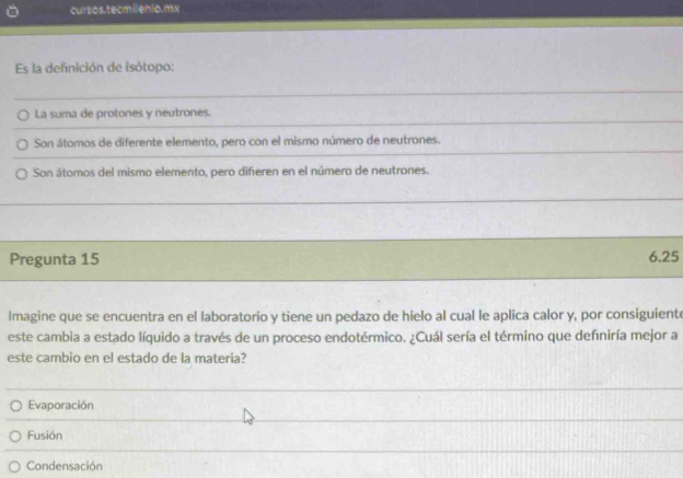 cursos.tecmilenio.mx
Es la defnición de isótopo:
La suma de protones y neutrones.
Son átomos de diferente elemento, pero con el mismo número de neutrones.
Son átomos del mismo elemento, pero diferen en el número de neutrones.
Pregunta 15 6.25
Imagine que se encuentra en el laboratorio y tiene un pedazo de hielo al cual le aplica calor y, por consiguiente
este cambia a estado líquido a través de un proceso endotérmico. ¿Cuál sería el término que defniría mejor a
este cambio en el estado de la matería?
Evaporación
Fusión
Condensación