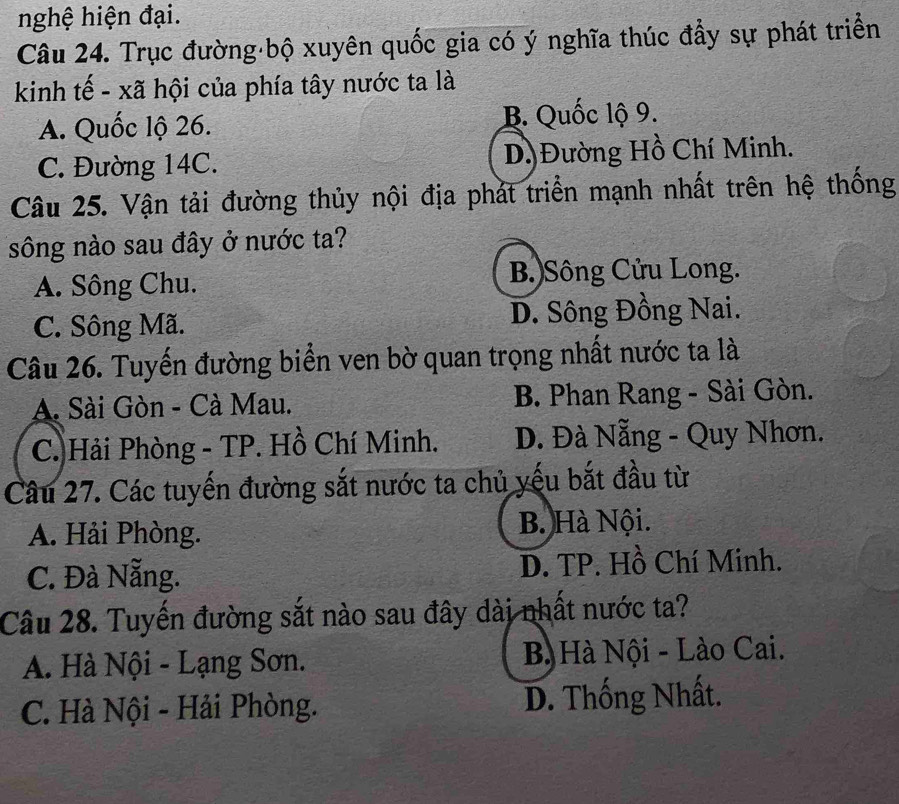 nghệ hiện đại.
Câu 24. Trục đường bộ xuyên quốc gia có ý nghĩa thúc đầy sự phát triển
kinh tế - xã hội của phía tây nước ta là
A. Quốc lộ 26. B. Quốc lộ 9.
C. Đường 14C. D)Đường Hồ Chí Minh.
Câu 25. Vận tải đường thủy nội địa phát triển mạnh nhất trên hệ thống
sông nào sau đây ở nước ta?
A. Sông Chu. B.)Sông Cửu Long.
C. Sông Mã. D. Sông Đồng Nai.
Câu 26. Tuyến đường biển ven bờ quan trọng nhất nước ta là
A. Sài Gòn - Cà Mau. B. Phan Rang - Sài Gòn.
C. Hải Phòng - TP. Hồ Chí Minh. D. Đà Nẵng - Quy Nhơn.
Câu 27. Các tuyến đường sắt nước ta chủ yếu bắt đầu từ
A. Hải Phòng. B. Hà Nội.
C. Đà Nẵng. D. TP. Hồ Chí Minh.
Câu 28. Tuyến đường sắt nào sau đây dài nhất nước ta?
A. Hà Nội - Lạng Sơn. B Hà Nội - Lào Cai.
C. Hà Nội - Hải Phòng. D. Thống Nhất.