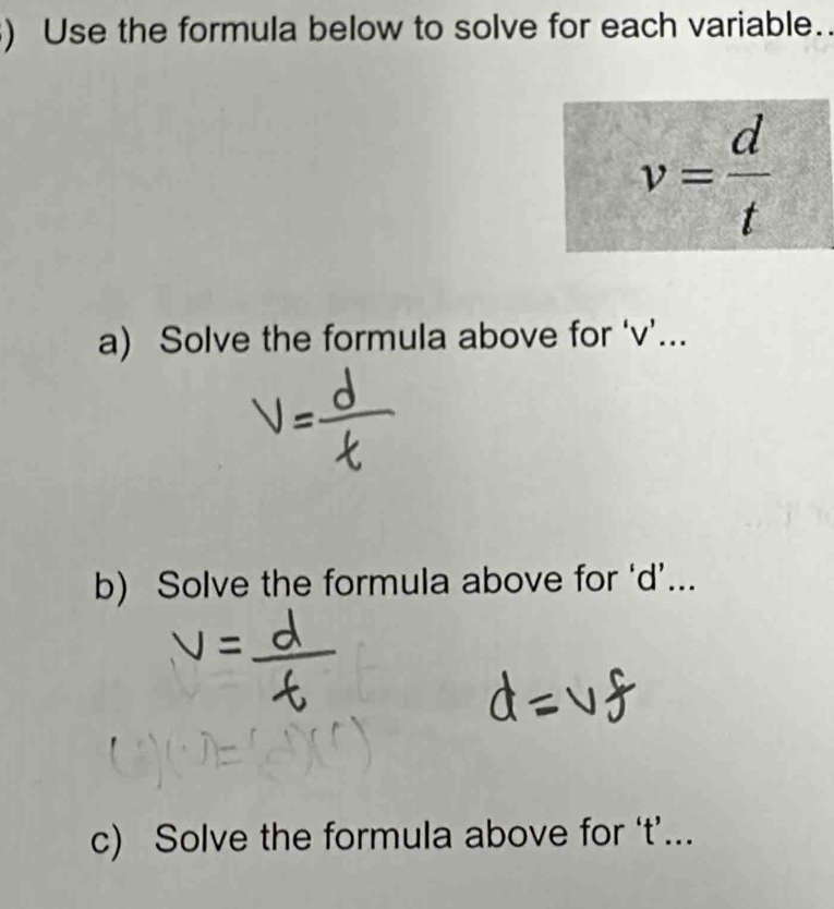 ) Use the formula below to solve for each variable..
v= d/t 
a) Solve the formula above for ‘ v ’... 
b) Solve the formula above for ‘ d ’... 
c) Solve the formula above for ‘ t ’...