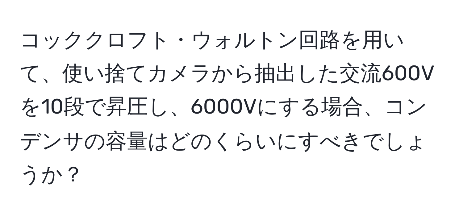 コッククロフト・ウォルトン回路を用いて、使い捨てカメラから抽出した交流600Vを10段で昇圧し、6000Vにする場合、コンデンサの容量はどのくらいにすべきでしょうか？