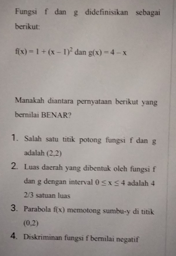 Fungsi f dan g didefinisikan sebagai 
berikut:
f(x)=1+(x-1)^2 dan g(x)=4-x
Manakah diantara pernyataan berikut yang 
bernilai BENAR? 
1. Salah satu titik potong fungsi f dan g
adalah (2,2)
2. Luas daerah yang dibentuk oleh fungsi f
dan g dengan interval 0≤ x≤ 4 adalah 4
2/3 satuan luas 
3. Parabola f(x) memotong sumbu- y di titik
(0,2)
4. Diskriminan fungsi f bernilai negatif