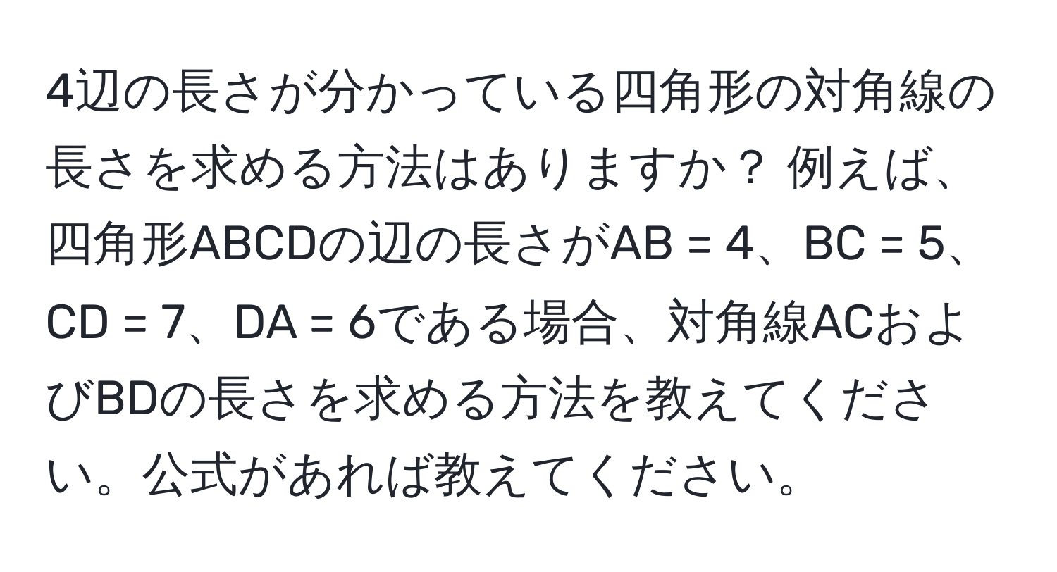 4辺の長さが分かっている四角形の対角線の長さを求める方法はありますか？ 例えば、四角形ABCDの辺の長さがAB = 4、BC = 5、CD = 7、DA = 6である場合、対角線ACおよびBDの長さを求める方法を教えてください。公式があれば教えてください。