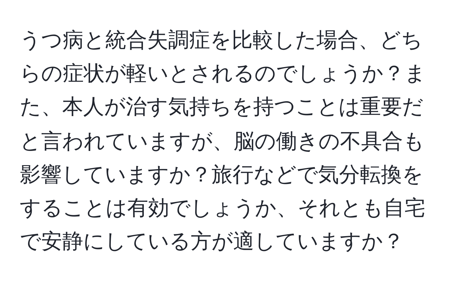 うつ病と統合失調症を比較した場合、どちらの症状が軽いとされるのでしょうか？また、本人が治す気持ちを持つことは重要だと言われていますが、脳の働きの不具合も影響していますか？旅行などで気分転換をすることは有効でしょうか、それとも自宅で安静にしている方が適していますか？