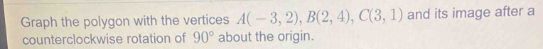 Graph the polygon with the vertices A(-3,2), B(2,4), C(3,1) and its image after a 
counterclockwise rotation of 90° about the origin.