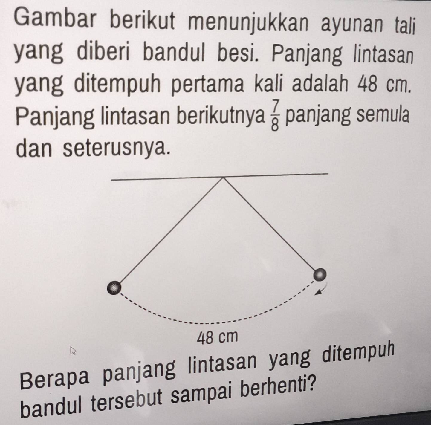 Gambar berikut menunjukkan ayunan tali 
yang diberi bandul besi. Panjang lintasan 
yang ditempuh pertama kali adalah 48 cm. 
Panjang lintasan berikutnya  7/8  panjang semula 
dan seterusnya. 
Berapa panjang lintasan yang ditempuh 
bandul tersebut sampai berhenti?