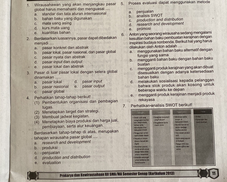 Wirausahawan yang akan menjangkau pasar 5. Proses evaluasi dapat menggunakan metode
global harus memahami dan menguasai ....
a. standar dan tata aturan internasional a. penjualan
b. bahan baku yang digunakan b. analisis SWOT
c. production and distribution
c. mata uang asing d. research and development
d. kurs mata uang
e. kuantitas bahan e. promosi
2. Berdasarkan luasannya, pasar dapat dibedakan 6.  Anton yang seorang wirausaha sedang mengalami
kesulitan bahan baku pembuatan kerajinan dengan
menjadi .... inspirasi budaya nonbenda. Berikut hal yang harus
a. pasar konkret dan abstrak dilakukan oleh Anton adalah ....
b. pasar lokal, pasar nasional, dan pasar global a. menggunakan bahan baku alternatif dengan
c. pasar nyata dan abstrak fungsi yang sama
d. pasar input dan output b. mengganti bahan baku dengan bahan baku
e. pasar lokal dan abstrak buatan
3. Pasar di luar pasar lokal dengan selera global c. mengganti produk kerajinan yang akan dibuat
dinamakan ..... bahan baku disesuaikan dengan adanya ketersediaan
a. pasar lokal d. pasar input d. melakukan sosialisasi kepada pelanggan
b. pasar nasional e. pasar output bahwa stok produk akan kosong untuk
c. pasar global beberapa waktu ke depan
4. Perhatikan tahap-tahap berikut! e. mengganti produk kerajinan menjadi produk
(1) Pembentukan organisasi dan pembagian rekayasa
tugas. 7. Perhatikan analisis SWOT berikut!
(2) Menetapkan target dan strategi.
(3) Membuat jadwal kegiatan. 
(4) Menetapkan biaya produksi dan harga jual,
pembiayaan, serta alur keuangan. 
Berdasarkan tahap-tahap di atas, merupakan
tahapan wirausaha pasar global ....
a. research and development 
b. produksi 
c. penjualan 
d. production and distribution 
e. evaluation 
Prakarya dan Kewirausahaan XII SMA/MA Semester Genap (Kurikulum 2013) 11