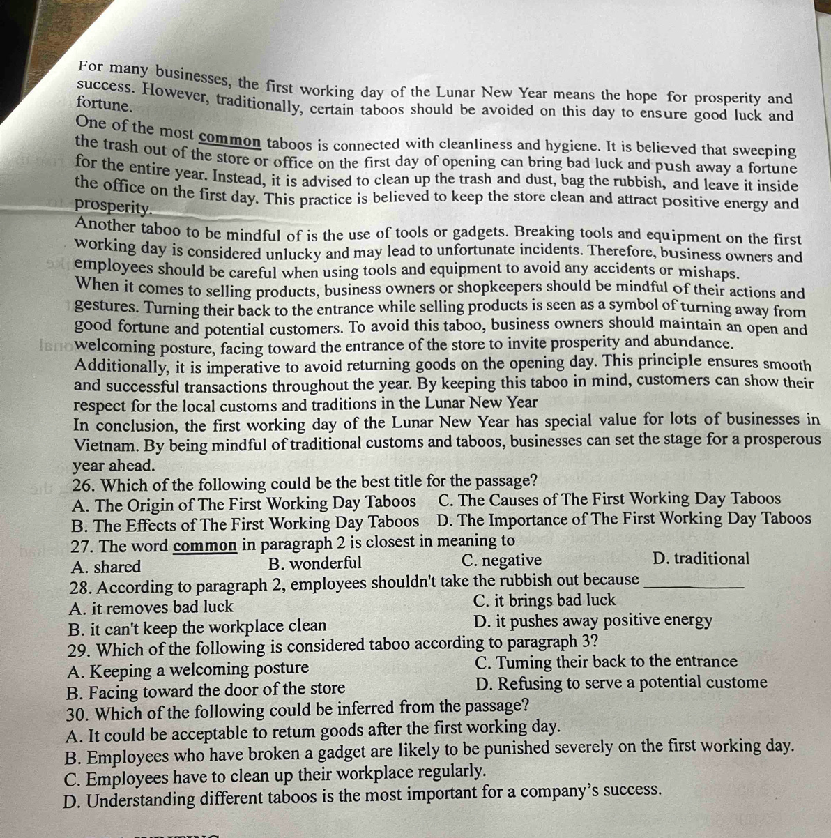 For many businesses, the first working day of the Lunar New Year means the hope for prosperity and
success. However, traditionally, certain taboos should be avoided on this day to ensure good luck and
fortune.
One of the most common taboos is connected with cleanliness and hygiene. It is believed that sweeping
the trash out of the store or office on the first day of opening can bring bad luck and push away a fortune
for the entire year. Instead, it is advised to clean up the trash and dust, bag the rubbish, and leave it inside
the office on the first day. This practice is believed to keep the store clean and attract positive energy and
prosperity.
Another taboo to be mindful of is the use of tools or gadgets. Breaking tools and equipment on the first
working day is considered unlucky and may lead to unfortunate incidents. Therefore, business owners and
employees should be careful when using tools and equipment to avoid any accidents or mishaps.
When it comes to selling products, business owners or shopkeepers should be mindful of their actions and
gestures. Turning their back to the entrance while selling products is seen as a symbol of turning away from
good fortune and potential customers. To avoid this taboo, business owners should maintain an open and
lвπо welcoming posture, facing toward the entrance of the store to invite prosperity and abundance.
Additionally, it is imperative to avoid returning goods on the opening day. This principle ensures smooth
and successful transactions throughout the year. By keeping this taboo in mind, customers can show their
respect for the local customs and traditions in the Lunar New Year
In conclusion, the first working day of the Lunar New Year has special value for lots of businesses in
Vietnam. By being mindful of traditional customs and taboos, businesses can set the stage for a prosperous
year ahead.
26. Which of the following could be the best title for the passage?
A. The Origin of The First Working Day Taboos C. The Causes of The First Working Day Taboos
B. The Effects of The First Working Day Taboos D. The Importance of The First Working Day Taboos
27. The word common in paragraph 2 is closest in meaning to
A. shared B. wonderful C. negative D. traditional
28. According to paragraph 2, employees shouldn't take the rubbish out because_
A. it removes bad luck C. it brings bad luck
B. it can't keep the workplace clean D. it pushes away positive energy
29. Which of the following is considered taboo according to paragraph 3?
A. Keeping a welcoming posture C. Tuming their back to the entrance
B. Facing toward the door of the store D. Refusing to serve a potential custome
30. Which of the following could be inferred from the passage?
A. It could be acceptable to retum goods after the first working day.
B. Employees who have broken a gadget are likely to be punished severely on the first working day.
C. Employees have to clean up their workplace regularly.
D. Understanding different taboos is the most important for a company’s success.