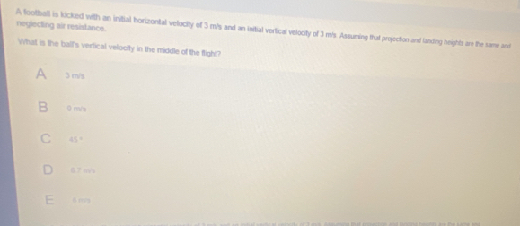 neglecting air resistance.
A football is kicked with an initial horizontal velocity of 3 m/s and an initial vertical velocity of 3 m/s. Assuming that projection and landing heights are the same and
What is the ball's vertical velocity in the middle of the flight?
3 m/s
0 m/s
45°
6.7 m/s
: 6 ms