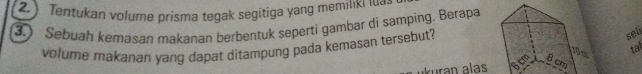 2.) Tentukan volume prisma tegak segitiga yang memiliki lua. 
3. Sebuah kemasan makanan berbentuk seperti gambar di samping. Berapa 
volume makanan yang dapat ditampung pada kemasan tersebut? 
seli 
tal 
kuran alas