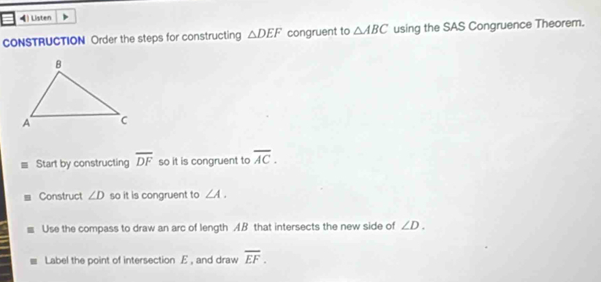 Listen 
CONSTRUCTION Order the steps for constructing △ DEF congruent to △ ABC using the SAS Congruence Theorem. 
Start by constructing overline DF so it is congruent to overline AC. 
Construct ∠ D so it is congruent to ∠ A. 
Use the compass to draw an arc of length AB that intersects the new side of ∠ D. 
Label the point of intersection E , and draw overline EF.