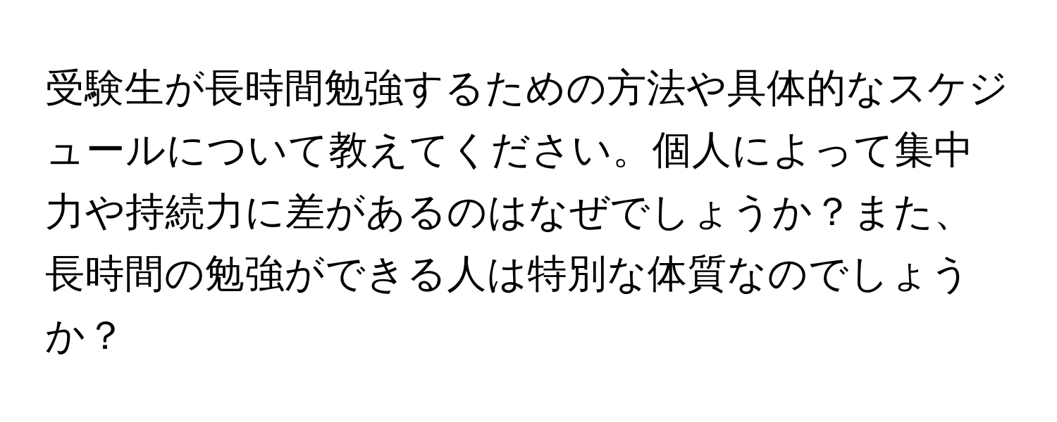 受験生が長時間勉強するための方法や具体的なスケジュールについて教えてください。個人によって集中力や持続力に差があるのはなぜでしょうか？また、長時間の勉強ができる人は特別な体質なのでしょうか？