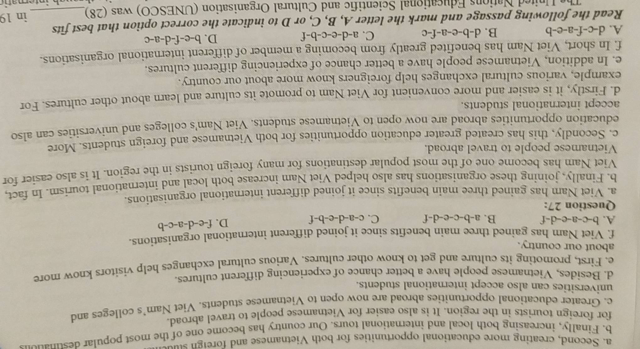 Second, creating more educational opportunities for both Vietnamese and foreig stu
b. Finally, increasing both local and international tours. Our country has become one of the most popular destinate
for foreign tourists in the region. It is also easier for Vietnamese people to travel abroad.
c. Greater educational opportunities abroad are now open to Vietnamese students. Viet Nam’s colleges and
universities can also accept international students.
d. Besides, Vietnamese people have a better chance of experiencing different cultures.
e. First, promoting its culture and get to know other cultures. Various cultural exchanges help visitors know more
about our country.
f. Viet Nam has gained three main benefits since it joined different international organisations.
A. b-c-a-e-d-f B. a-b-c-e-d-f C. c-a-d-e-b-f
D. f-e-d-a-c-b
Question 27:
a. Viet Nam has gained three main benefits since it joined different international organisations.
b. Finally, joining these organisations has also helped Viet Nam increase both local and international tourism. In fact,
Viet Nam has become one of the most popular destinations for many foreign tourists in the region. It is also easier for
Vietnamese people to travel abroad.
c. Secondly, this has created greater education opportunities for both Vietnamese and foreign students. More
education opportunities abroad are now open to Vietnamese students. Viet Nam's colleges and universities can also
accept international students.
d. Firstly, it is easier and more convenient for Viet Nam to promote its culture and learn about other cultures. For
example, various cultural exchanges help foreigners know more about our country.
e. In addition, Vietnamese people have a better chance of experiencing different cultures.
f. In short, Viet Nam has benefited greatly from becoming a member of different international organisations.
A. d-c-f-a-e-b B. d-b-e-a-f-c C. a-d-e-c- -b-f D. b-e-f-d-a-c
Read the following passage and mark the letter A, B, C, or D to indicate the correct option that best fits
The United Nations Educational Scientific and Cultural Organisation (UNESCO) was (28) in 19