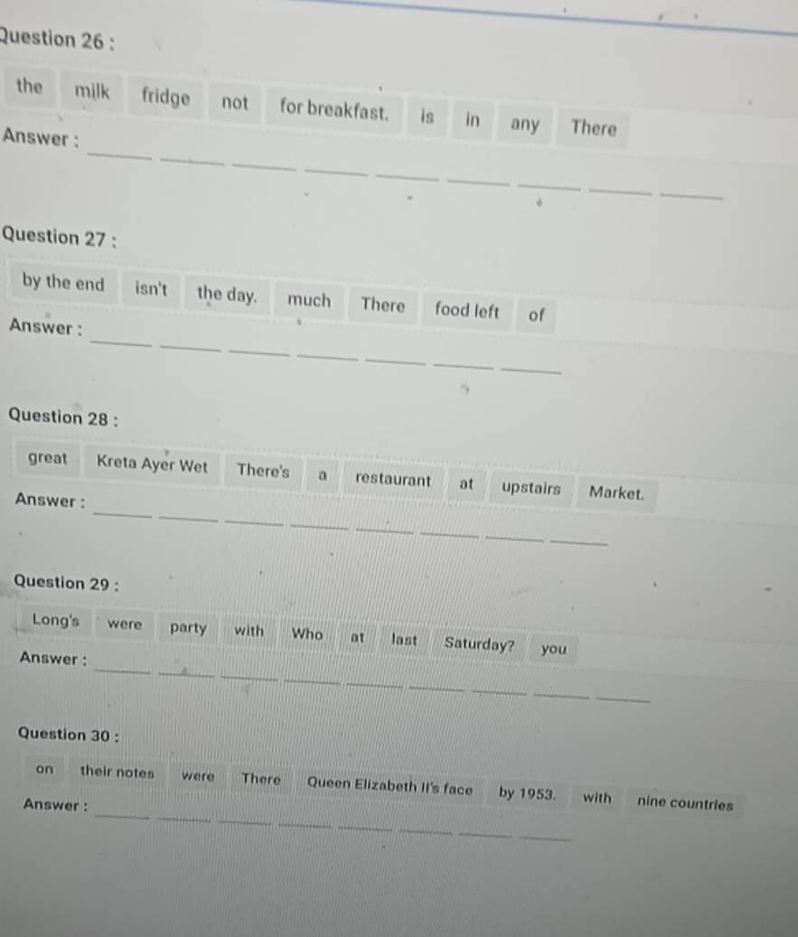 the milk fridge not for breakfast. is in any There 
_ 
_ 
Answer : 
_ 
_ 
_ 
_ 
_ 
_ 
_ 
Question 27 : 
by the end isn't the day. much There food left of 
_ 
_ 
Answer : 
_ 
_ 
_ 
_ 
_ 
Question 28 : 
_ 
great Kreta Ayer Wet There's a restaurant at upstairs Market. 
_ 
_ 
Answer : 
_ 
_ 
_ 
_ 
_ 
Question 29 : 
Long's were party with Who at last Saturday? you 
_ 
_ 
_ 
Answer : 
_ 
_ 
_ 
_ 
_ 
_ 
Question 30 : 
_ 
_ 
_ 
on their notes were There Queen Elizabeth II's face by 1953. with nine countries 
Answer : 
_ 
_