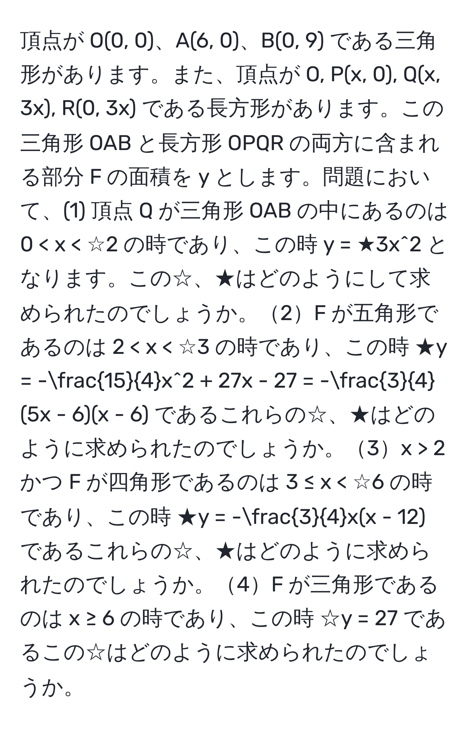 頂点が O(0, 0)、A(6, 0)、B(0, 9) である三角形があります。また、頂点が O, P(x, 0), Q(x, 3x), R(0, 3x) である長方形があります。この三角形 OAB と長方形 OPQR の両方に含まれる部分 F の面積を y とします。問題において、(1) 頂点 Q が三角形 OAB の中にあるのは 0 < x < ☆2 の時であり、この時 y = ★3x^(2 となります。この☆、★はどのようにして求められたのでしょうか。2F が五角形であるのは 2 < x  2 かつ F が四角形であるのは 3 ≤ x < ☆6 の時であり、この時 ★y = -frac3)4x(x - 12) であるこれらの☆、★はどのように求められたのでしょうか。4F が三角形であるのは x ≥ 6 の時であり、この時 ☆y = 27 であるこの☆はどのように求められたのでしょうか。