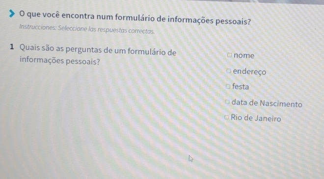 que você encontra num formulário de informações pessoais?
Instrucciones: Seleccione las respuestas correctas.
1 Quais são as perguntas de um formulário de nome
informações pessoais?
endereço
festa
data de Nascimento
Rio de Janeiro