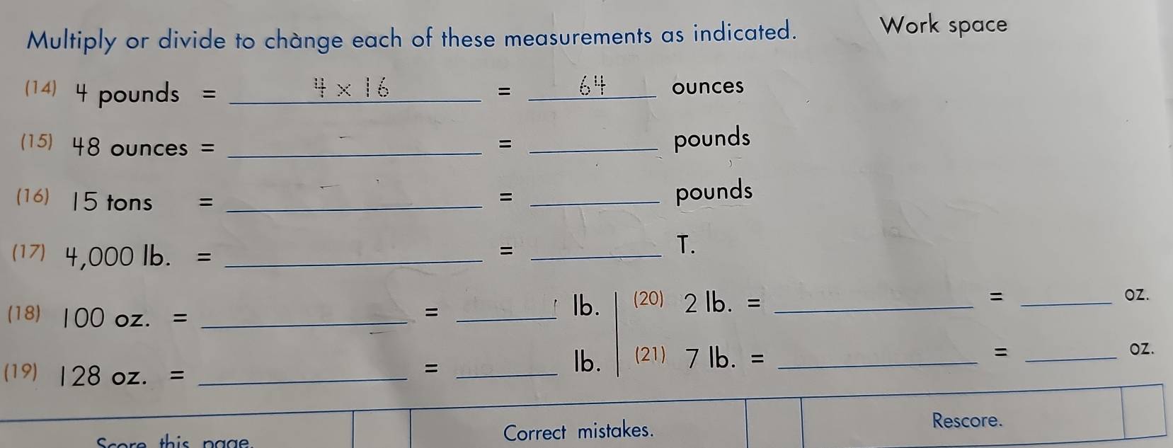 Multiply or divide to change each of these measurements as indicated. 
Work space 
(14) 4pounds = 4* 16 _= 64 ounces
(15) 48ounces= _ = _ pounds
(16) 15tons= _ 
_=
pounds
(17) 4,000lb.= _ 
_= 
T. 
(18) 100oz.= _=_ 
lb. (20) 2lb.= _ 
= _ OZ.
= _ OZ. 
(19) 128oz.= _ 
_= 
lb. (21) 7lb.= _ 
core this page Correct mistakes. 
Rescore.