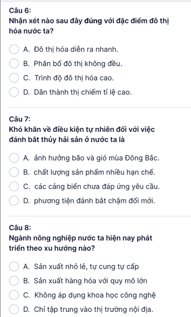 Nhận xét nào sau đây đúng với đặc điểm đô thị
hóa nước ta?
A. Đô thị hóa diễn ra nhanh.
B. Phân bố đô thị không đều.
C. Trình độ đô thị hóa cao.
D. Dân thành thị chiếm tỉ lệ cao.
Câu 7:
Khó khăn về điều kiện tự nhiên đối với việc
đánh bắt thủy hải sản ở nước ta là
A. ảnh hưởng bão và gió mùa Đông Bắc.
B. chất lượng sản phẩm nhiều hạn chế.
C. các cảng biển chưa đáp ứng yêu cầu.
D. phương tiện đánh bắt chậm đổi mới.
Câu 8:
Ngành nông nghiệp nước ta hiện nay phát
triển theo xu hướng nào?
A. Sản xuất nhỏ lẻ, tự cung tự cấp
B. Sản xuất hàng hóa với quy mô lớn
C. Không áp dụng khoa học công nghệ
D. Chỉ tập trung vào thị trường nội địa.