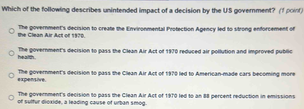 Which of the following describes unintended impact of a decision by the US government? (1 point)
The government's decision to create the Environmental Protection Agency led to strong enforcement of
the Clean Air Act of 1970.
The government's decision to pass the Clean Air Act of 1970 reduced air pollution and improved public
health.
The government's decision to pass the Clean Air Act of 1970 led to American-made cars becoming more
expensive.
The government's decision to pass the Clean Air Act of 1970 led to an 88 percent reduction in emissions
of sulfur dioxide, a leading cause of urban smog.