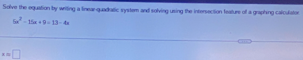 Solve the equation by writing a linear-quadratic system and solving using the intersection feature of a graphing calculator.
5x^2-15x+9=13-4x
xapprox □