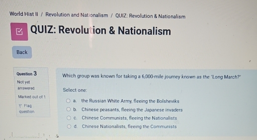 World Hist II / Revolution and Nationalism / QUIZ: Revolution & Nationalism
QUIZ: Revolution & Nationalism
Back
Question 3 Which group was known for taking a 6,000-mile journey known as the "Long March?"
Not yet
answered Select one:
Marked out of 1 a. the Russian White Army, fleeing the Bolsheviks
 Flaç b. Chinese peasants, fleeing the Japanese invaders
question
c. Chinese Communists, fleeing the Nationalists
d. Chinese Nationalists, fleeing the Communists