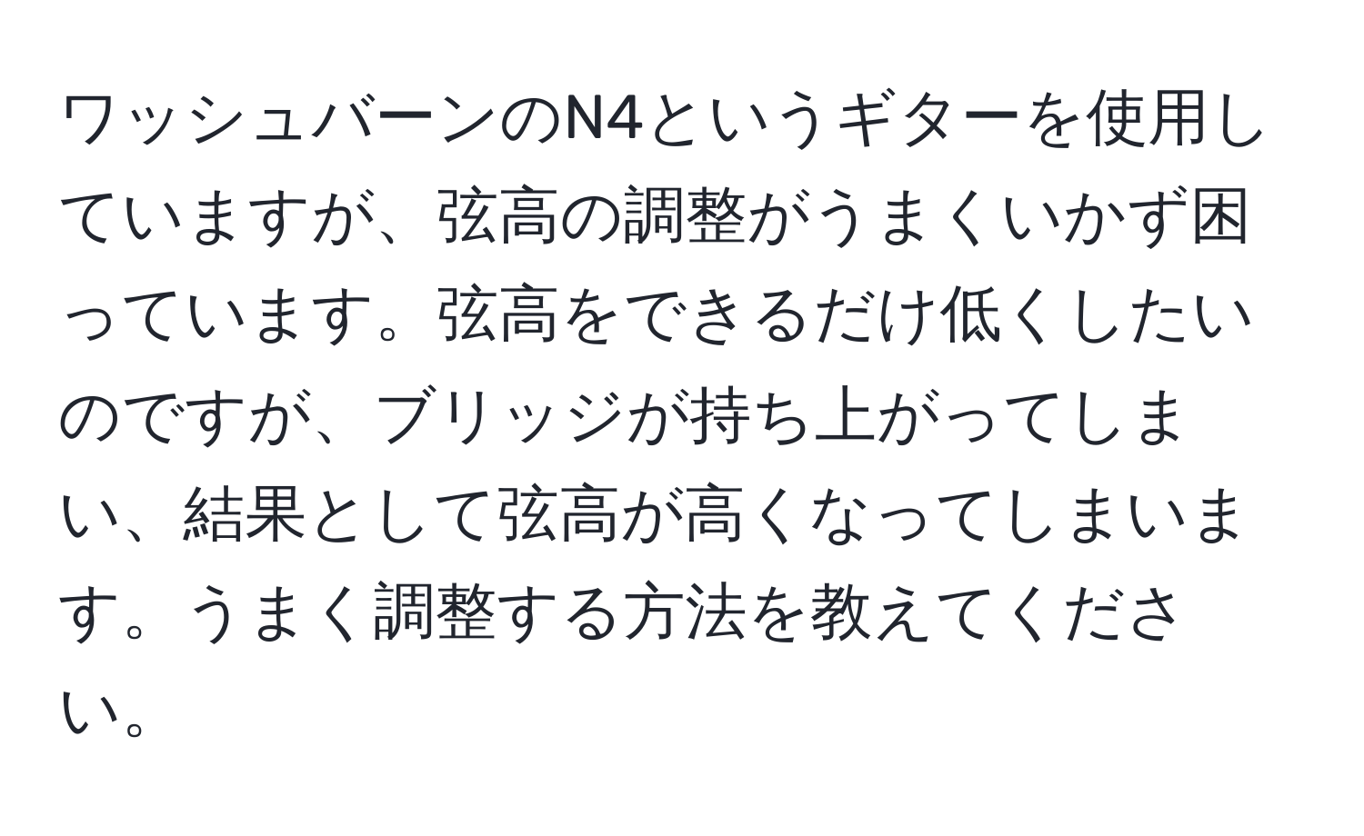 ワッシュバーンのN4というギターを使用していますが、弦高の調整がうまくいかず困っています。弦高をできるだけ低くしたいのですが、ブリッジが持ち上がってしまい、結果として弦高が高くなってしまいます。うまく調整する方法を教えてください。