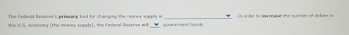 The Federal Reserve's primary tool for changing the money supply i _. In order to lncrease the number of doliars in 
the U.S. economy (the money supply), the Federal Reverve will government bands.