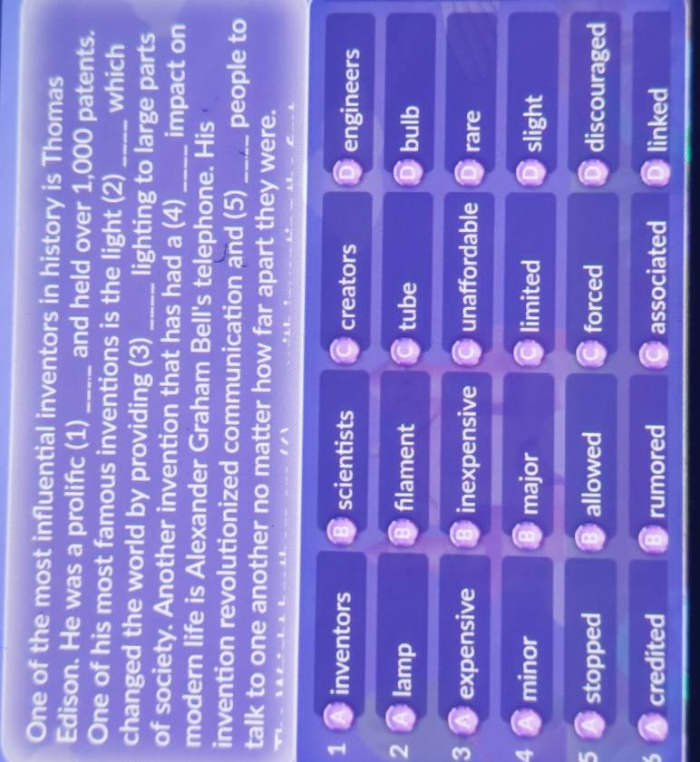 One of the most influential inventors in history is Thomas
Edison. He was a prolifıc (1) _and held over 1,000 patents.
One of his most famous inventions is the light (2) _which
changed the world by providing (3)_ lighting to large parts
of society. Another invention that has had a (4) _impact on
modern life is Alexander Graham Bell's telephone. His
invention revolutionized communication and (5) _people to
talk to one another no matter how far apart they were.
1 inventors scientists creators engineers
2 lamp filament tube bulb
3 expensive inexpensive unaffordable rare
4 minor major limited slight
stopped allowed forced discouraged
credited rumored associated linked