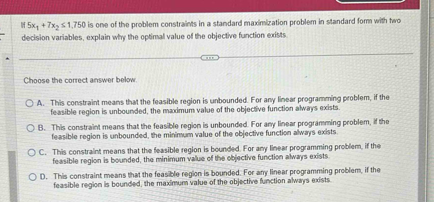 If 5x_1+7x_2≤ 1,750 is one of the problem constraints in a standard maximization problem in standard form with two
decision variables, explain why the optimal value of the objective function exists.
Choose the correct answer below.
A. This constraint means that the feasible region is unbounded. For any linear programming problem, if the
feasible region is unbounded, the maximum value of the objective function always exists.
B. This constraint means that the feasible region is unbounded. For any linear programming problem, if the
feasible region is unbounded, the minimum value of the objective function always exists.
C. This constraint means that the feasible region is bounded. For any linear programming problem, if the
feasible region is bounded, the minimum value of the objective function always exists.
D. This constraint means that the feasible region is bounded. For any linear programming problem, if the
feasible region is bounded, the maximum value of the objective function always exists.