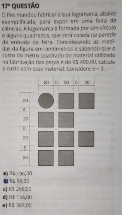 17^a questão
O Ifes mandou fabricar a sua logomarca, abaíxo
exemplificada, para expor em uma feira de
ciências. A logomarca é formada por um círculo
e alguns quadrados, que será colada na parede
de entrada da feira. Considerando as medí-
das da figura em centímetros e sabendo que o
custo do metro quadrado do material utilizado
na fabricação das peças é de R$ 400,00, calcule
o custo com esse material. Considere π =3.
a) R$ 196,00
R$ 98,00
c) R$ 266,00
d) R$ 156,00
e) R$ 384,00