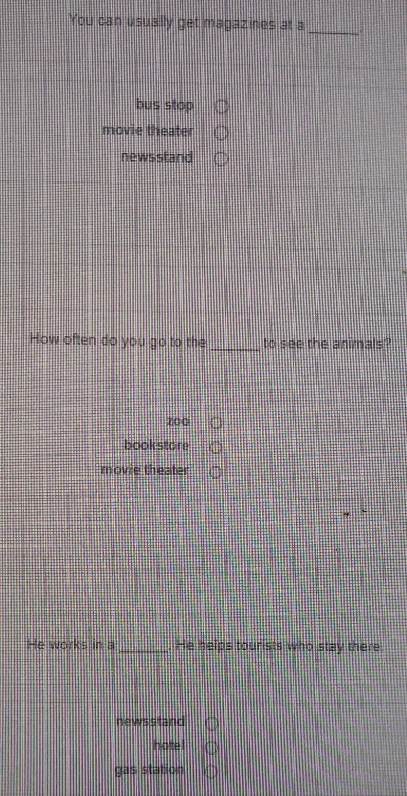 You can usually get magazines at a_
.
bus stop
movie theater
newsstand
How often do you go to the _to see the animals?
zoo
bookstore
movie theater
He works in a _. He helps tourists who stay there.
newsstand
hotel
gas station