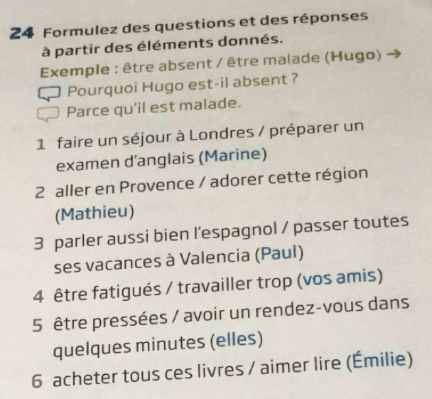 Formulez des questions et des réponses 
à partir des éléments donnés. 
Exemple : être absent / être malade (Hugo) 
Pourquoi Hugo est-il absent ? 
Parce qu'il est malade. 
1 faire un séjour à Londres / préparer un 
examen d’anglais (Marine) 
2 aller en Provence / adorer cette région 
(Mathieu) 
3 parler aussi bien l’espagnol / passer toutes 
ses vacances à Valencia (Paul) 
4 être fatigués / travailler trop (vos amis) 
5 être pressées / avoir un rendez-vous dans 
quelques minutes (elles) 
6 acheter tous ces livres / aimer lire (Émilie)