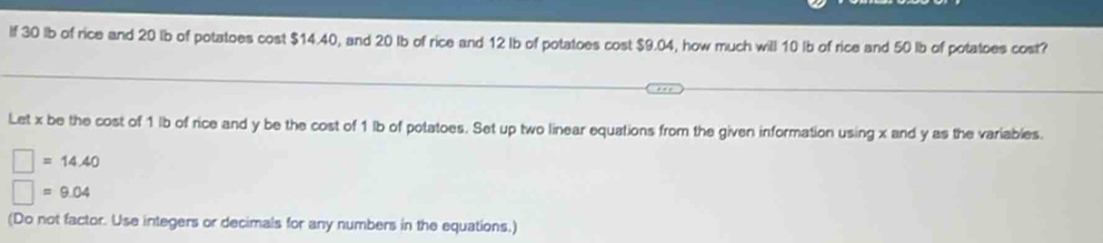 If 30 lb of rice and 20 lb of potatoes cost $14.40, and 20 Ib of rice and 12 Ib of potatoes cost $9.04, how much will 10 Ib of rice and 50 lb of potatoes cost? 
Let x be the cost of 1 lb of rice and y be the cost of 1 lb of potatoes. Set up two linear equations from the given information using x and y as the variables.
=14.40
=9.04
(Do not factor. Use integers or decimals for any numbers in the equations.)