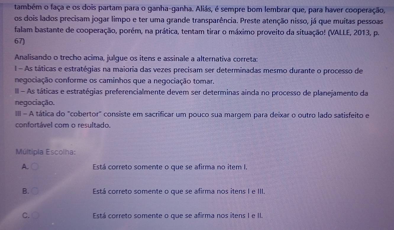 também o faça e os dois partam para o ganha-ganha. Aliás, é sempre bom lembrar que, para haver cooperação,
os dois lados precisam jogar limpo e ter uma grande transparência. Preste atenção nisso, já que muitas pessoas
falam bastante de cooperação, porém, na prática, tentam tirar o máximo proveito da situação! (VALLE, 2013, p.
67)
Analisando o trecho acima, julgue os itens e assinale a alternativa correta:
1 - As táticas e estratégias na maioria das vezes precisam ser determinadas mesmo durante o processo de
negociação conforme os caminhos que a negociação tomar.
II - As táticas e estratégias preferencialmente devem ser determinas ainda no processo de planejamento da
negociação.
III - A tática do "cobertor" consiste em sacrificar um pouco sua margem para deixar o outro lado satisfeito e
confortável com o resultado.
Múltipla Escolha:
A. Está correto somente o que se afirma no item I.
B. Está correto somente o que se afirma nos itens I e III.
C. Está correto somente o que se afirma nos itens I e II.