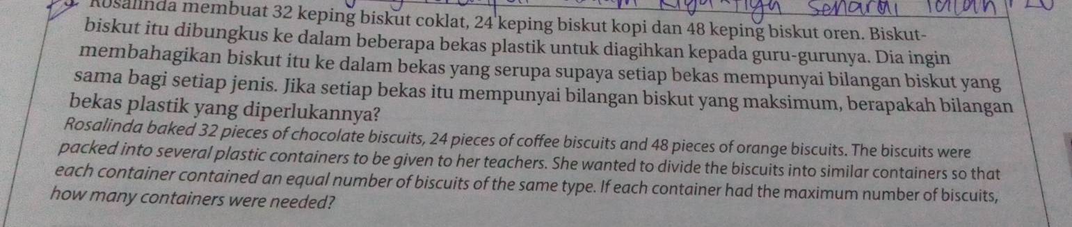 Rosalinda membuat 32 keping biskut coklat, 24 keping biskut kopi dan 48 keping biskut oren. Biskut- 
biskut itu dibungkus ke dalam beberapa bekas plastik untuk diagihkan kepada guru-gurunya. Dia ingin 
membahagikan biskut itu ke dalam bekas yang serupa supaya setiap bekas mempunyai bilangan biskut yang 
sama bagi setiap jenis. Jika setiap bekas itu mempunyai bilangan biskut yang maksimum, berapakah bilangan 
bekas plastik yang diperlukannya? 
Rosalinda baked 32 pieces of chocolate biscuits, 24 pieces of coffee biscuits and 48 pieces of orange biscuits. The biscuits were 
packed into several plastic containers to be given to her teachers. She wanted to divide the biscuits into similar containers so that 
each container contained an equal number of biscuits of the same type. If each container had the maximum number of biscuits, 
how many containers were needed?