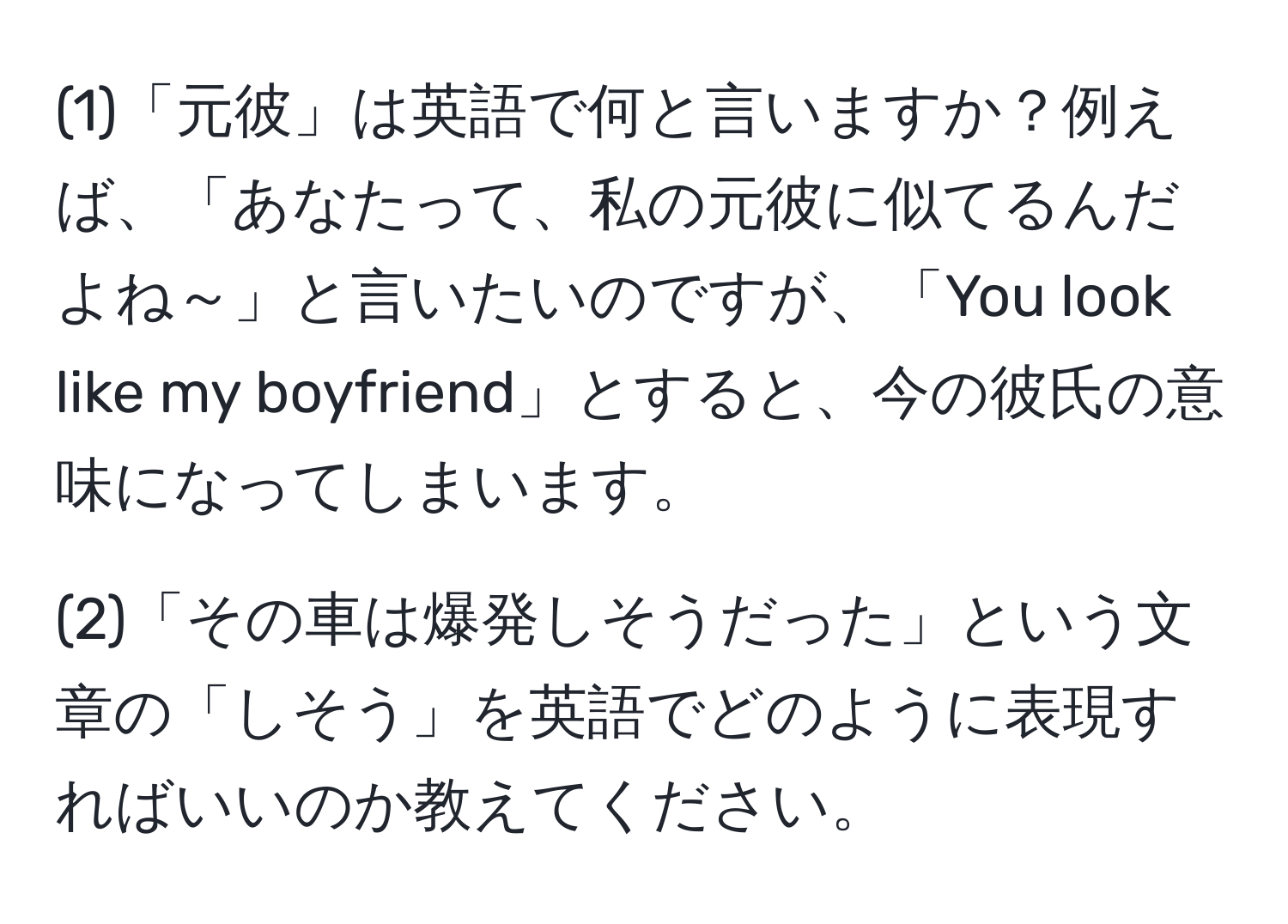 (1)「元彼」は英語で何と言いますか？例えば、「あなたって、私の元彼に似てるんだよね～」と言いたいのですが、「You look like my boyfriend」とすると、今の彼氏の意味になってしまいます。

(2)「その車は爆発しそうだった」という文章の「しそう」を英語でどのように表現すればいいのか教えてください。