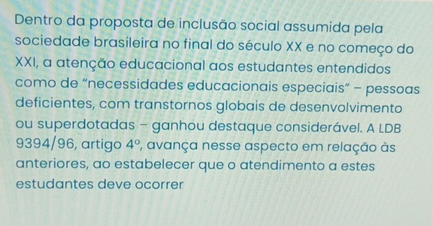 Dentro da proposta de inclusão social assumida pela 
sociedade brasileira no final do século XX e no começo do 
XXI, a atenção educacional aos estudantes entendidos 
como de “necessidades educacionais especiais” - pessoas 
deficientes, com transtornos globais de desenvolvimento 
ou superdotadas - ganhou destaque considerável. A LDB 
9394/96, artigo 4° ', avança nesse aspecto em relação às 
anteriores, ao estabelecer que o atendimento a estes 
estudantes deve ocorrer